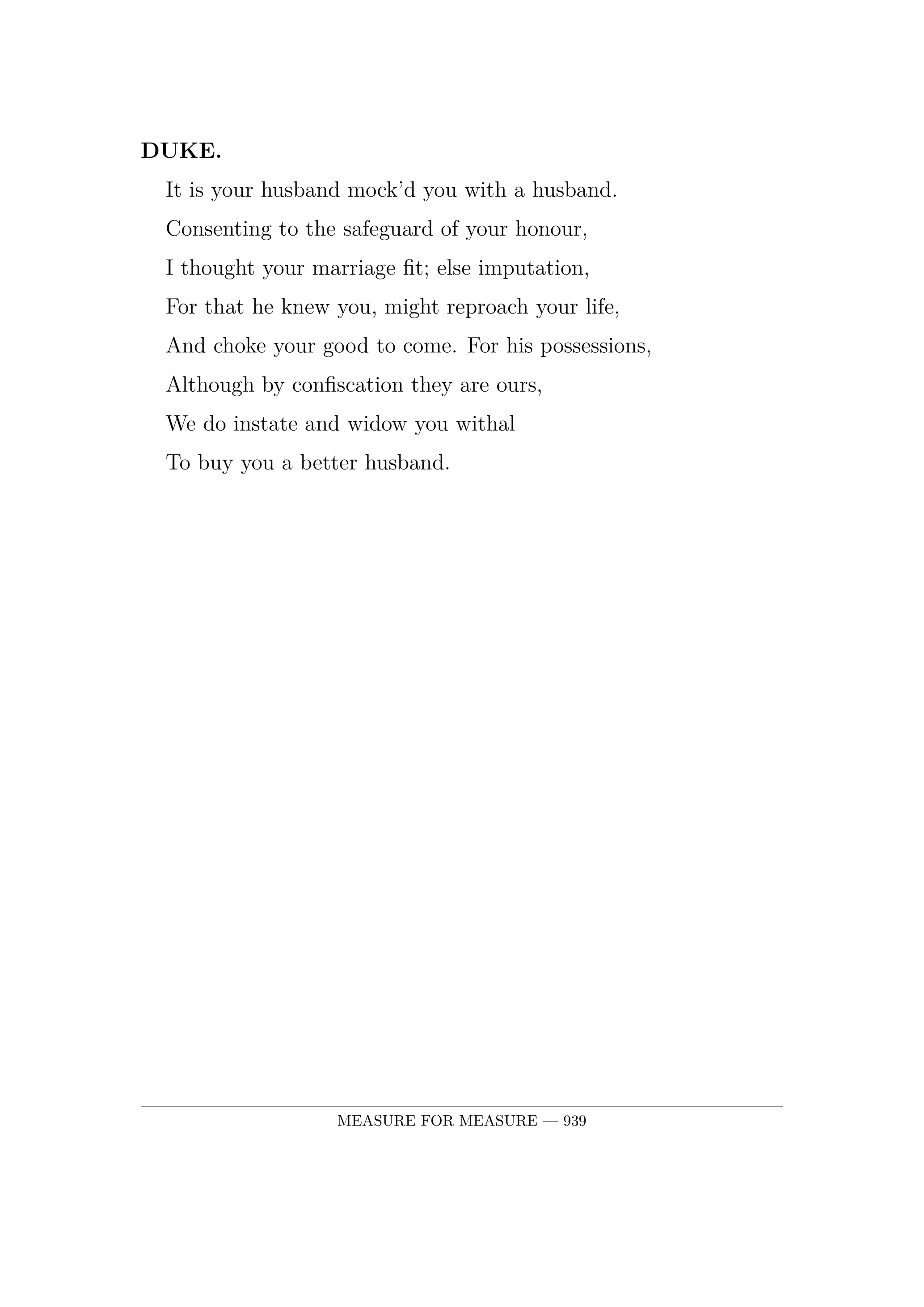 DUKE.  It is your husband mock'd you with a husband.  Consenting to the safeguard of your honour,  I thought your marriage fit; else imputation,  For that he knew you, might reproach your life,  And choke your good to come. For his possessions,  Although by confiscation they are ours,  We do instate and widow you withal  To buy you a better husband.